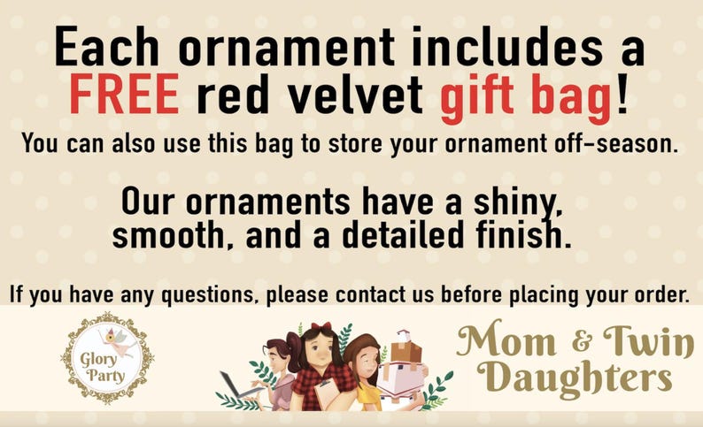 May include: Each ornament comes with a free red velvet gift bag. The text reads "Each ornament includes a FREE red velvet gift bag! You can also use this bag to store your ornament off-season. Our ornaments have a shiny, smooth, and a detailed finish. If you have any questions, please contact us before placing your order. Glory Party Mom & Twin Daughters"
