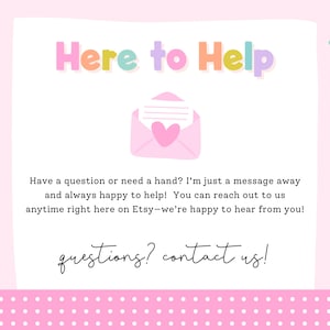 May include: A light pink informational graphic with the multicolored text Here to Help at the top, a pink envelope icon with a heart, and text stating Have a question or need a hand? I'm just a message away and always happy to help! questions? contact us!