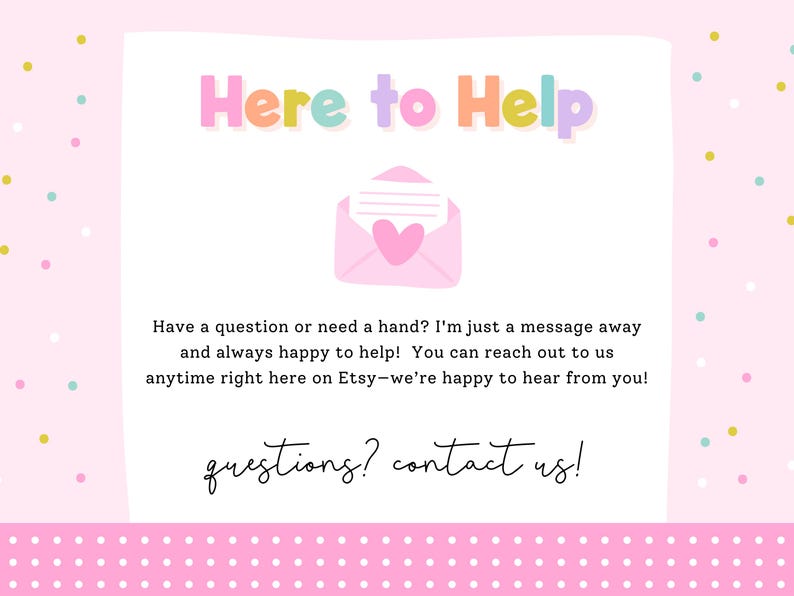 May include: A light pink informational graphic with the multicolored text Here to Help at the top, a pink envelope icon with a heart, and text stating Have a question or need a hand? I'm just a message away and always happy to help! questions? contact us!