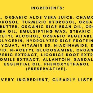 May include: A yellow background with black text listing the ingredients of a product. The text reads "INGREDIENTS: AQUA, ORGANIC ALOE VERA JUICE, CHAMOMILE HYDROSOL, TURMERIC HYDROSOL, ORGANIC SHEA BUTTER, ORGANIC RICE BRAN OIL, ORGANIC JOJOBA OIL, EMULSIFYING WAX, STEARIC ACID, CETYL ALCOHOL, ORGANIC VEGETABLE GLYCERIN, HYDROLYZED RICE PROTEIN, HONEYQUAT, VITAMIN B5, NIACINAMIDE, KOJIC ACID, N-ACETYL GLUCOSAMINE, ORGANIC TURMERIC EXTRACT, LICORICE ROOT EXTRACT, CHAMOMILE EXTRACT, ALLANTOIN, SANDALWOOD ESSENTIAL OIL, PHENOXYETHANOL (PRESERVATIVE). "EVERY INGREDIENT, CLEARLY LISTED"