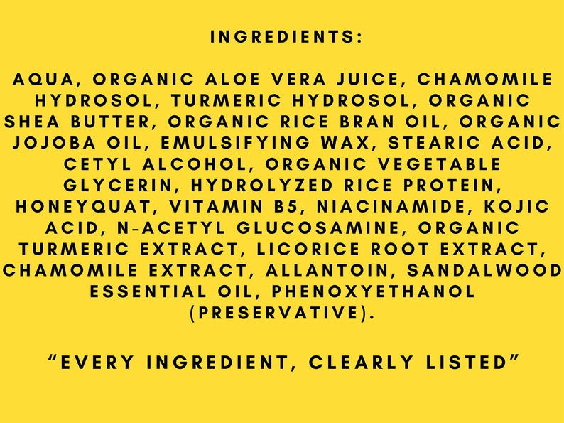 May include: A yellow background with black text listing the ingredients of a product. The text reads "INGREDIENTS: AQUA, ORGANIC ALOE VERA JUICE, CHAMOMILE HYDROSOL, TURMERIC HYDROSOL, ORGANIC SHEA BUTTER, ORGANIC RICE BRAN OIL, ORGANIC JOJOBA OIL, EMULSIFYING WAX, STEARIC ACID, CETYL ALCOHOL, ORGANIC VEGETABLE GLYCERIN, HYDROLYZED RICE PROTEIN, HONEYQUAT, VITAMIN B5, NIACINAMIDE, KOJIC ACID, N-ACETYL GLUCOSAMINE, ORGANIC TURMERIC EXTRACT, LICORICE ROOT EXTRACT, CHAMOMILE EXTRACT, ALLANTOIN, SANDALWOOD ESSENTIAL OIL, PHENOXYETHANOL (PRESERVATIVE). "EVERY INGREDIENT, CLEARLY LISTED"