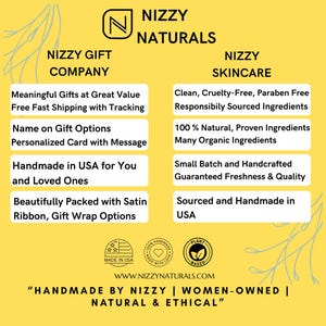 May include: A yellow background with a white logo that says "Nizzy Naturals". The logo is surrounded by text that describes the company's products and services. The text says "Nizzy Gift Company", "Meaningful Gifts at Great Value", "Free Fast Shipping with Tracking", "Name on Gift Options", "Personalized Card with Message", "Handmade in USA for You and Loved Ones", "Beautifully Packed with Satin Ribbon, Gift Wrap Options", "Nizzy Skincare", "Clean, Cruelty-Free, Paraben Free", "Responsibly Sourced Ingredients", "100% Natural, Proven Ingredients", "Many Organic Ingredients", "Small Batch and Handcrafted", "Guaranteed Freshness & Quality", "Sourced and Handmade in USA". The text is in a white box with a black outline. There are three logos at the bottom of the image. The logos say "Made in USA", "Handcrafted with Love", and "Plant Based". The text at the bottom of the image says "WWW.NIZZYNATURALS.COM", "Handmade by Nizzy | Women-Owned | Natural & Ethical".
