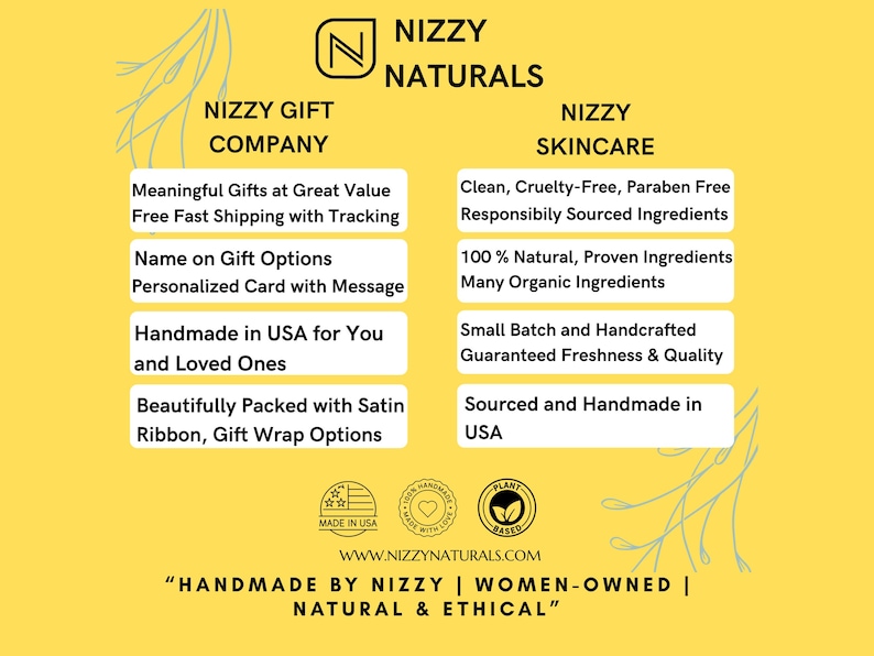 May include: A yellow background with a white logo that says "Nizzy Naturals". The logo is surrounded by text that describes the company's products and services. The text says "Nizzy Gift Company", "Meaningful Gifts at Great Value", "Free Fast Shipping with Tracking", "Name on Gift Options", "Personalized Card with Message", "Handmade in USA for You and Loved Ones", "Beautifully Packed with Satin Ribbon, Gift Wrap Options", "Nizzy Skincare", "Clean, Cruelty-Free, Paraben Free", "Responsibly Sourced Ingredients", "100% Natural, Proven Ingredients", "Many Organic Ingredients", "Small Batch and Handcrafted", "Guaranteed Freshness & Quality", "Sourced and Handmade in USA". The text is in a white box with a black outline. There are three logos at the bottom of the image. The logos say "Made in USA", "Handcrafted with Love", and "Plant Based". The text at the bottom of the image says "WWW.NIZZYNATURALS.COM", "Handmade by Nizzy | Women-Owned | Natural & Ethical".