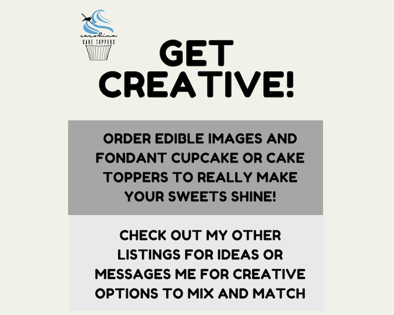 May include: A white background with a gray box containing the text "GET CREATIVE!" and the text "ORDER EDIBLE IMAGES AND FONDANT CUPCAKE OR CAKE TOPPERS TO REALLY MAKE YOUR SWEETS SHINE!" and the text "CHECK OUT MY OTHER LISTINGS FOR IDEAS OR MESSAGES ME FOR CREATIVE OPTIONS TO MIX AND MATCH".  Above the box is a blue and white cupcake with the text "carolin CAKE TOPPERS" on it.