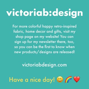 May include: A teal blue background with white text that reads "victoriab:design". The text below reads "For more colorful happy retro-inspired fabric, home decor and gifts, visit my shop page on my website! You can sign up for my newsletter there, too, so you can be the first to know when new products/designs are released! victoriabdesign.com Have a nice day!"  A yellow smiley face, a rainbow, and a red heart are at the bottom of the image.
