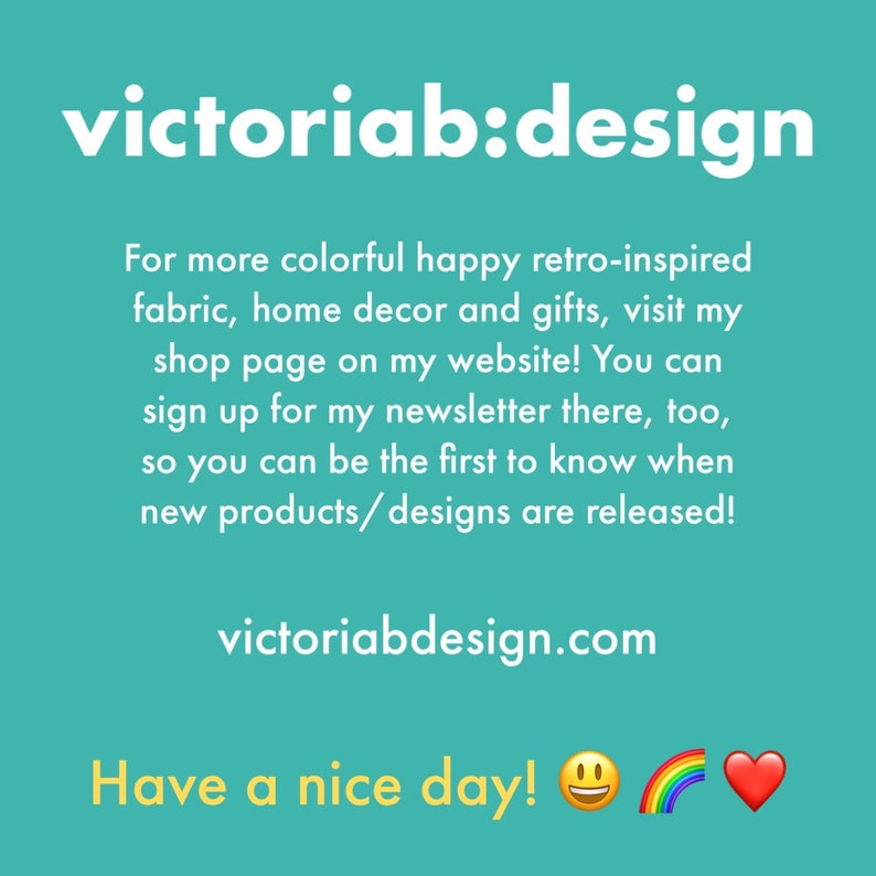 May include: A teal blue background with white text that reads "victoriab:design". The text below reads "For more colorful happy retro-inspired fabric, home decor and gifts, visit my shop page on my website! You can sign up for my newsletter there, too, so you can be the first to know when new products/designs are released! victoriabdesign.com Have a nice day!"  A yellow smiley face, a rainbow, and a red heart are at the bottom of the image.