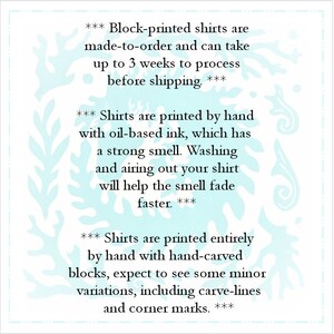 May include: Text on a light blue background with a white floral pattern. The text reads: *** Block-printed shirts are made-to-order and can take up to 3 weeks to process before shipping. *** *** Shirts are printed by hand with oil-based ink, which has a strong smell. Washing and airing out your shirt will help the smell fade faster. *** *** Shirts are printed entirely by hand with hand-carved blocks, expect to see some minor variations, including carve-lines and corner marks. ***