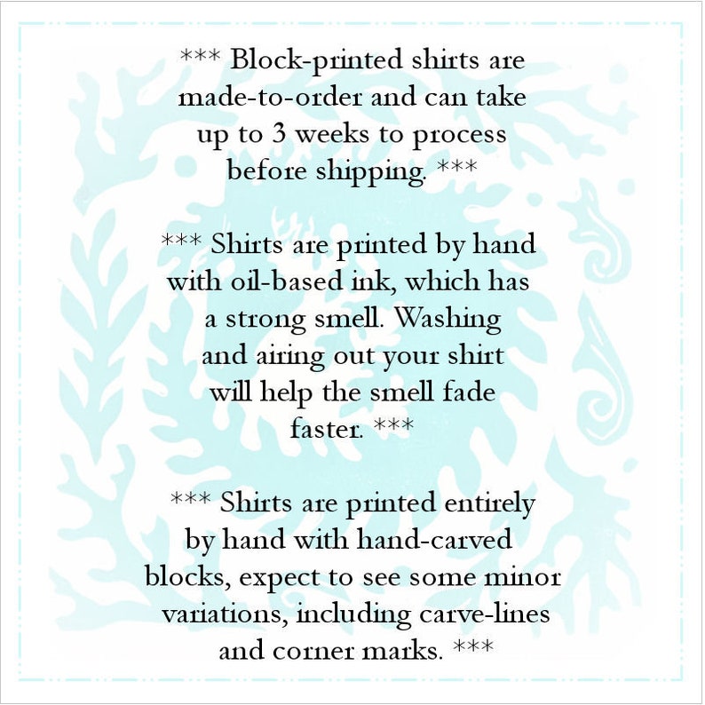 May include: Text on a light blue background with a white floral pattern. The text reads: *** Block-printed shirts are made-to-order and can take up to 3 weeks to process before shipping. *** *** Shirts are printed by hand with oil-based ink, which has a strong smell. Washing and airing out your shirt will help the smell fade faster. *** *** Shirts are printed entirely by hand with hand-carved blocks, expect to see some minor variations, including carve-lines and corner marks. ***