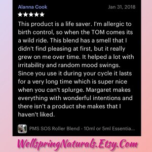 May include: A five-star review for a PMS SOS Roller Blend product. The review states that the product is a life saver for those with birth control allergies. The reviewer mentions that the smell grew on them over time and that the product helped with irritability and mood swings. The review also mentions that the product lasts a long time and that the seller makes great products. The review concludes with the text "PMS SOS Roller Blend - 10ml or 5ml Essentia..." and the website "Wellspring Naturals.Etsy.Com".