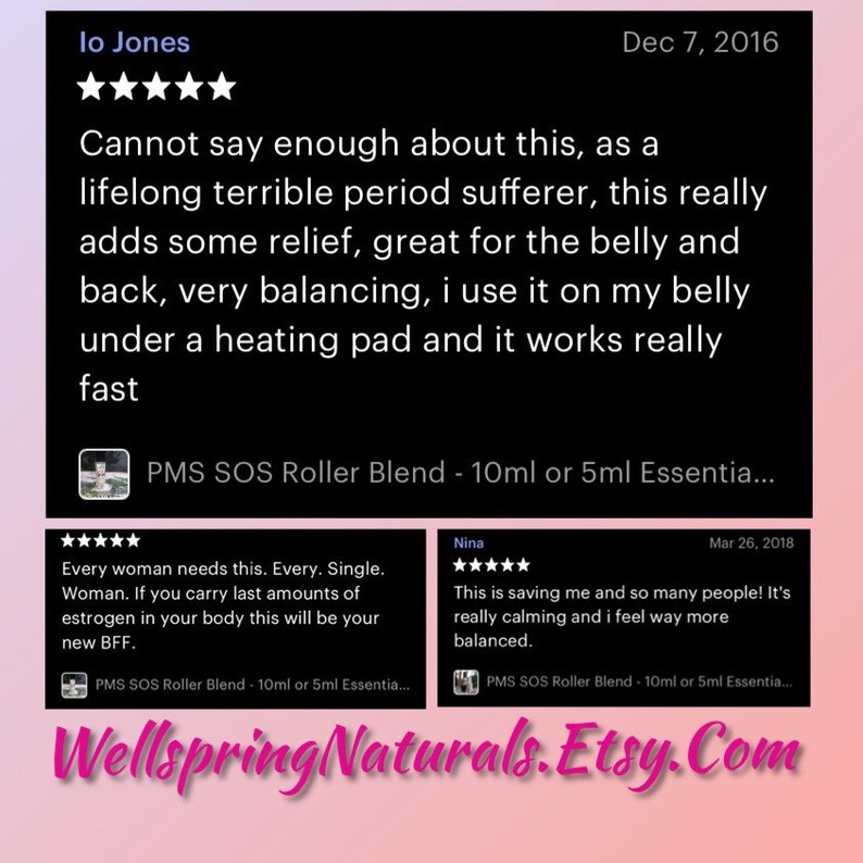 May include: Two Etsy product reviews for a PMS SOS Roller Blend, a 10ml or 5ml essential oil blend. The first review is from lo Jones, who says "Cannot say enough about this, as a lifelong terrible period sufferer, this really adds some relief, great for the belly and back, very balancing, i use it on my belly under a heating pad and it works really fast." The second review is from Nina, who says "This is saving me and so many people! It's really calming and i feel way more balanced."
