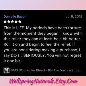 May include: Five-star review for a PMS SOS Roller Blend, a 10ml or 5ml essential oil blend. The review states "This is LIFE. My periods have been torture from the moment they began. I know with this roller they can at least be a bit better. Roll it on and begin to feel the relief. If you are considering making a purchase, I say DO IT. SERIOUSLY. You will not regret it one bit."