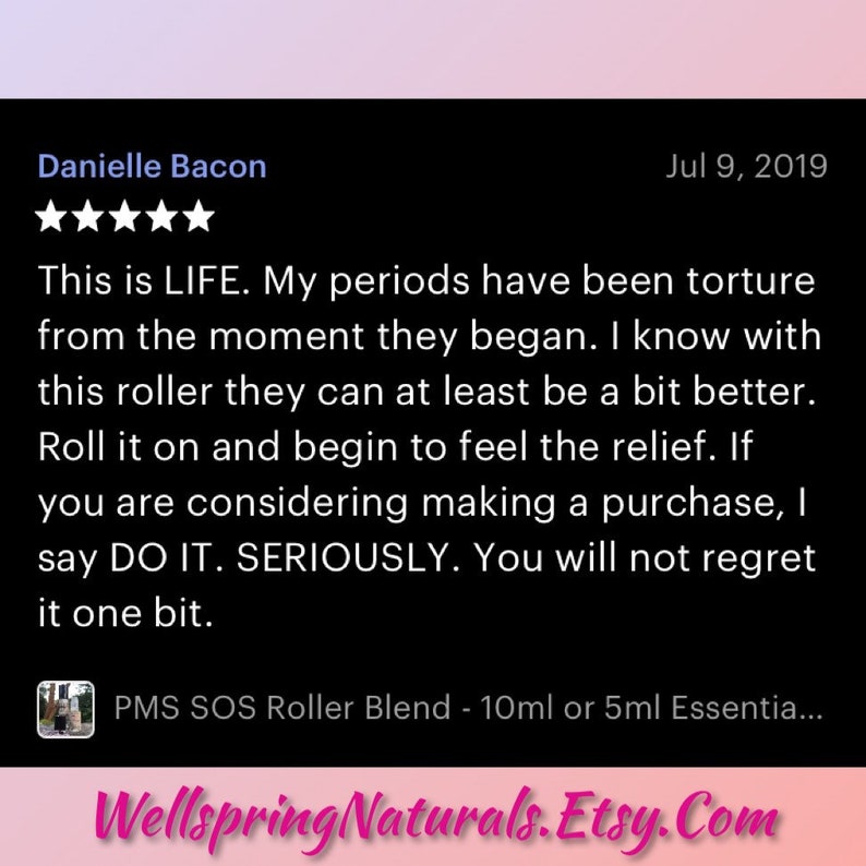 May include: Five-star review for a PMS SOS Roller Blend, a 10ml or 5ml essential oil blend. The review states "This is LIFE. My periods have been torture from the moment they began. I know with this roller they can at least be a bit better. Roll it on and begin to feel the relief. If you are considering making a purchase, I say DO IT. SERIOUSLY. You will not regret it one bit."