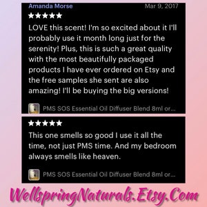 May include: Two Etsy reviews for a product called PMS SOS Essential Oil Diffuser Blend. The first review is five stars and says "LOVE this scent! I'm so excited about it I'll probably use it month long just for the serenity! Plus, this is such a great quality with the most beautifully packaged products I have ever ordered on Etsy and the free samples she sent are also amazing! I'll be buying the big versions!" The second review is also five stars and says "This one smells so good I use it all the time, not just PMS time. And my bedroom always smells like heaven."
