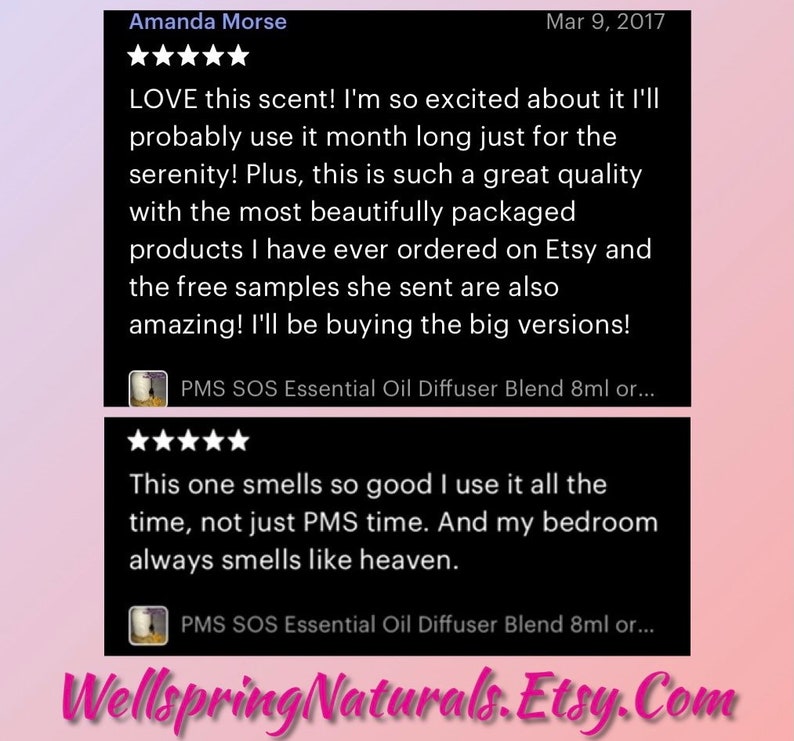 May include: Two Etsy reviews for a product called PMS SOS Essential Oil Diffuser Blend. The first review is five stars and says "LOVE this scent! I'm so excited about it I'll probably use it month long just for the serenity! Plus, this is such a great quality with the most beautifully packaged products I have ever ordered on Etsy and the free samples she sent are also amazing! I'll be buying the big versions!" The second review is also five stars and says "This one smells so good I use it all the time, not just PMS time. And my bedroom always smells like heaven."