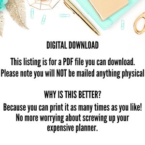 May include: A white background with a teal and gold decorative design. The text "DIGITAL DOWNLOAD" is in black bold font. The text "This listing is for a PDF file you can download. Please note you will NOT be mailed anything physical" is in black font. The text "WHY IS THIS BETTER?" is in black bold font. The text "Because you can print it as many times as you like! No more worrying about screwing up your expensive planner." is in black font.