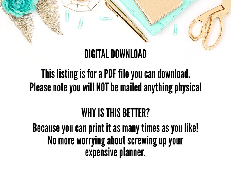 May include: A white background with a teal and gold decorative design. The text "DIGITAL DOWNLOAD" is in black bold font. The text "This listing is for a PDF file you can download. Please note you will NOT be mailed anything physical" is in black font. The text "WHY IS THIS BETTER?" is in black bold font. The text "Because you can print it as many times as you like! No more worrying about screwing up your expensive planner." is in black font.