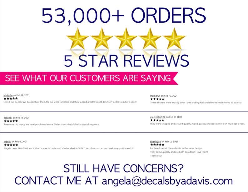 May include: A white background with a pink banner that says "See what our customers are saying."  Five gold stars are above the banner.  Below the banner are five customer reviews with five stars each.  The text "53,000+ Orders" is at the top of the image.  The text "Still have concerns? Contact me at angela@decalsbyadavis.com" is at the bottom of the image.