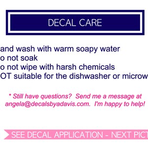 May include: A blue rectangle with white text that reads "DECAL CARE".  The text below the rectangle lists care instructions for decals: hand wash with warm soapy water, do not soak, do not wipe with harsh chemicals, and not suitable for the dishwasher or microwave.  The text below the instructions reads "Still have questions? Send me a message at angela@decalsbyadavis.com. I'm happy to help!"  The text at the bottom of the image reads "SEE DECAL APPLICATION - NEXT PICTURE".