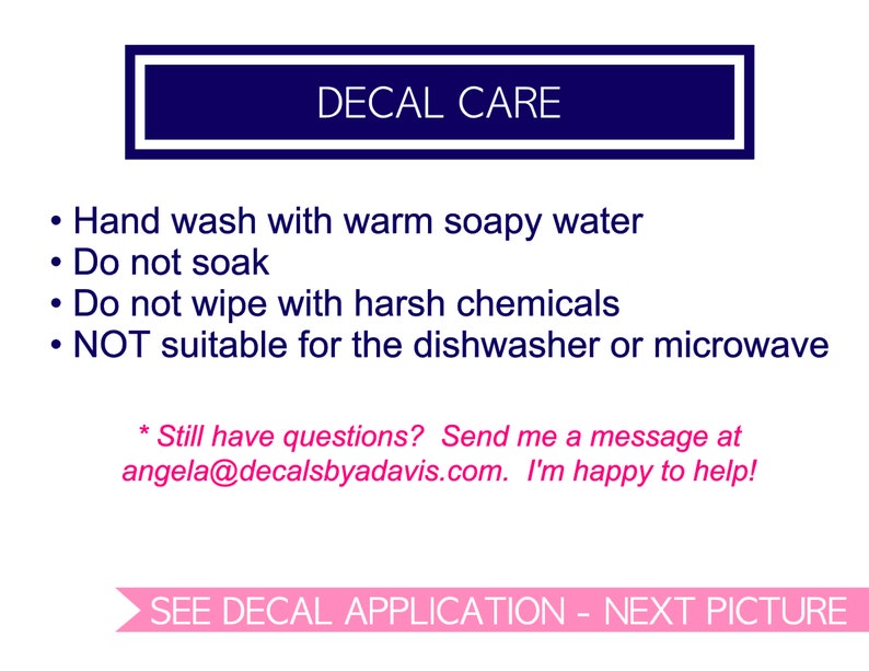 May include: A blue rectangle with white text that reads "DECAL CARE".  The text below the rectangle lists care instructions for decals: hand wash with warm soapy water, do not soak, do not wipe with harsh chemicals, and not suitable for the dishwasher or microwave.  The text below the instructions reads "Still have questions? Send me a message at angela@decalsbyadavis.com. I'm happy to help!"  The text at the bottom of the image reads "SEE DECAL APPLICATION - NEXT PICTURE".