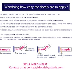 May include: A step-by-step guide on how to apply decals. The image shows a sample decal with instructions on how to remove the backing, apply tape, and rub the decal with a popsicle stick to ensure it is fully adhered. The text "STILL NEED HELP? Contact Us at contact@decalsbyadavis.com" is also included.