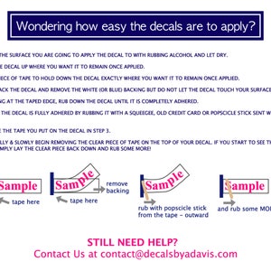 May include: A step-by-step guide on how to apply decals. The image shows a sample decal with instructions on how to remove the backing, apply tape, and rub the decal with a popsicle stick to ensure it is fully adhered. The text "STILL NEED HELP? Contact Us at contact@decalsbyadavis.com" is also included.