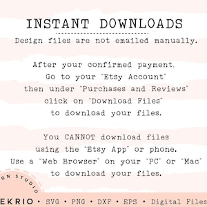 May include: A white background with black text explaining how to download digital files after purchase. The text says "INSTANT DOWNLOADS" and "Design files are not emailed manually." The text also says "After your confirmed payment, go to your "Etsy Account", then under "Purchases and Reviews", click on "Download Files" to download your files." The text also says "You CANNOT download files using the "Etsy App" or phone. Use a "Web Browser" on your "PC" or "Mac" to download your files." The text also says "DESIGN STUDIO &bull; DEKRIO &bull; SVG PNG DXF EPS Digital Files Only".