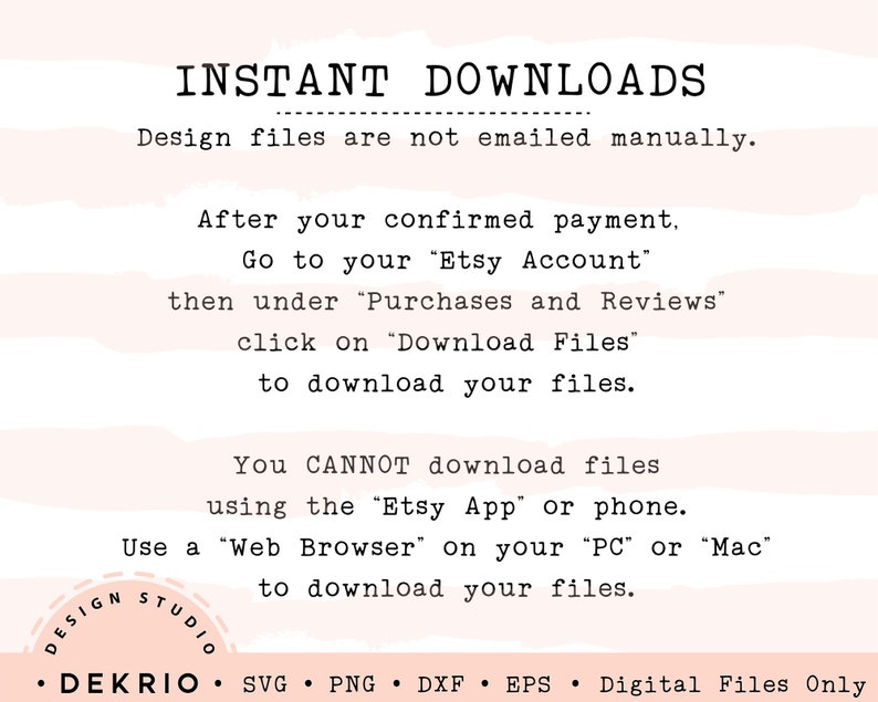 May include: A white background with black text explaining how to download digital files after purchase. The text says "INSTANT DOWNLOADS" and "Design files are not emailed manually." The text also says "After your confirmed payment, go to your "Etsy Account", then under "Purchases and Reviews", click on "Download Files" to download your files." The text also says "You CANNOT download files using the "Etsy App" or phone. Use a "Web Browser" on your "PC" or "Mac" to download your files." The text also says "DESIGN STUDIO &bull; DEKRIO &bull; SVG PNG DXF EPS Digital Files Only".