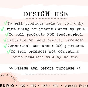 May include: A pink and white striped background with a white text box that says "DESIGN USE". The text box contains a list of design use guidelines for commercial use of digital files. The guidelines include: To sell products made by you only. Print using equipment owned by you. To sell products NOT trademarked. Handmade or hand crafted products. Commercial use under 300 products. To sell products not competing with products sold by Dekrio. The text box also includes the following text: >> Please Ask, before purchase <<. The bottom of the image contains a white text box with the following text: &bull; DEKRIO &bull; SVG PNG DXF EPS Digital Files Only