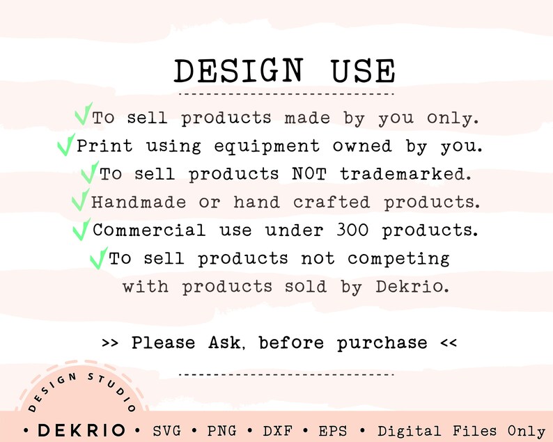 May include: A pink and white striped background with a white text box that says "DESIGN USE". The text box contains a list of design use guidelines for commercial use of digital files. The guidelines include: To sell products made by you only. Print using equipment owned by you. To sell products NOT trademarked. Handmade or hand crafted products. Commercial use under 300 products. To sell products not competing with products sold by Dekrio. The text box also includes the following text: >> Please Ask, before purchase <<. The bottom of the image contains a white text box with the following text: &bull; DEKRIO &bull; SVG PNG DXF EPS Digital Files Only