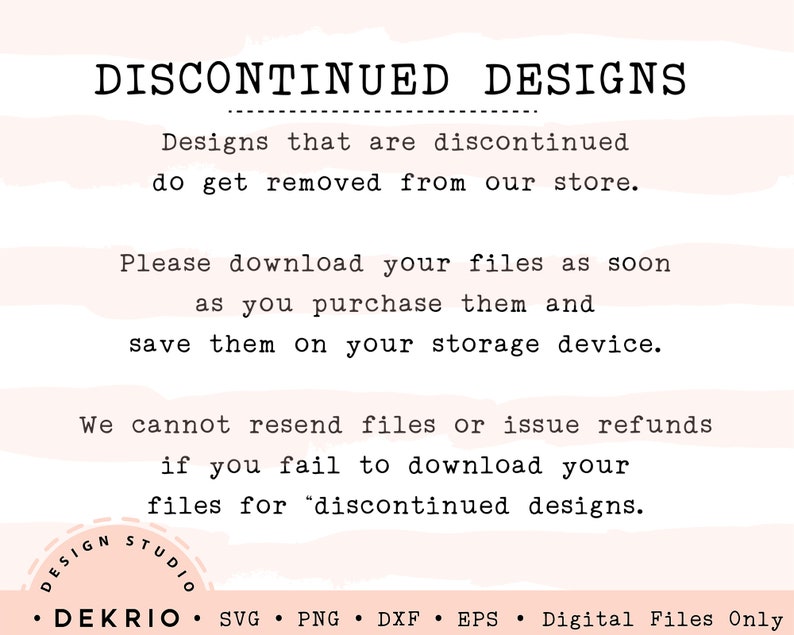 May include: A pink and white striped background with black text that reads "DISCONTINUED DESIGNS" and explains that designs that are discontinued are removed from the store. The text also instructs buyers to download their files as soon as they purchase them and save them on their storage device. The text also states that the seller cannot resend files or issue refunds if the buyer fails to download their files for discontinued designs. The text also includes the words "DESIGN STUDIO" and "DEKRIO" in a circle. The text also includes the words "SVG, PNG, DXF, EPS, Digital Files Only".
