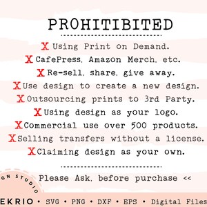 May include: A red and white graphic with the word "PROHIBITED" in black text. The graphic lists prohibited uses for a design, including using it for print on demand, reselling, sharing, or giving away. It also prohibits using the design to create a new design, outsourcing prints to a third party, using the design as a logo, commercial use over 500 products, selling transfers without a license, and claiming the design as your own. The graphic ends with the text "Please Ask, before purchase <<".