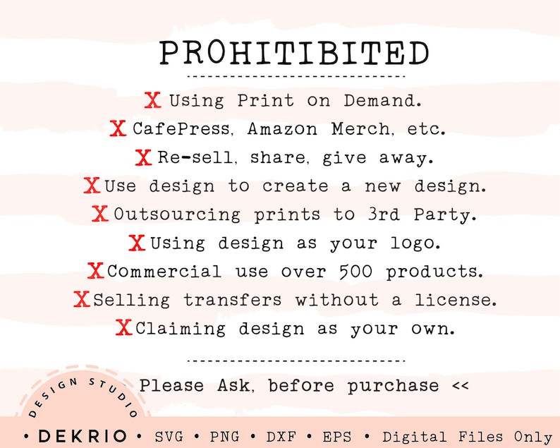 May include: A red and white graphic with the word "PROHIBITED" in black text. The graphic lists prohibited uses for a design, including using it for print on demand, reselling, sharing, or giving away. It also prohibits using the design to create a new design, outsourcing prints to a third party, using the design as a logo, commercial use over 500 products, selling transfers without a license, and claiming the design as your own. The graphic ends with the text "Please Ask, before purchase <<".