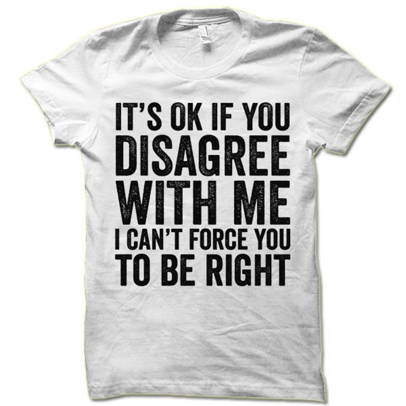May include: White t-shirt with a black graphic print that reads "It's ok if you disagree with me I can't force you to be right".