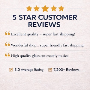 May include: Image displaying "5 STAR CUSTOMER REVIEWS" with gold stars. Text includes customer feedback: "Excellent quality", "Wonderful shop", and "High quality glass cut". Also shows "5.0 Average Rating" and "7,200+ Reviews".