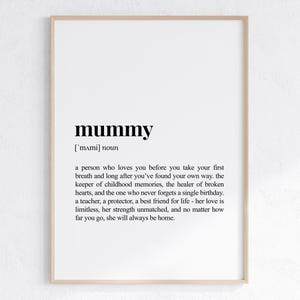 May include: A black and white printable wall art print with the word "mummy" defined as a person who loves you before you take your first breath and long after you've found your own way. The keeper of childhood memories, the healer of broken hearts, and the one who never forgets a single birthday. A teacher, a protector, a best friend for life - her love is limitless, her strength unmatched, and no matter how far you go, she will always be home.