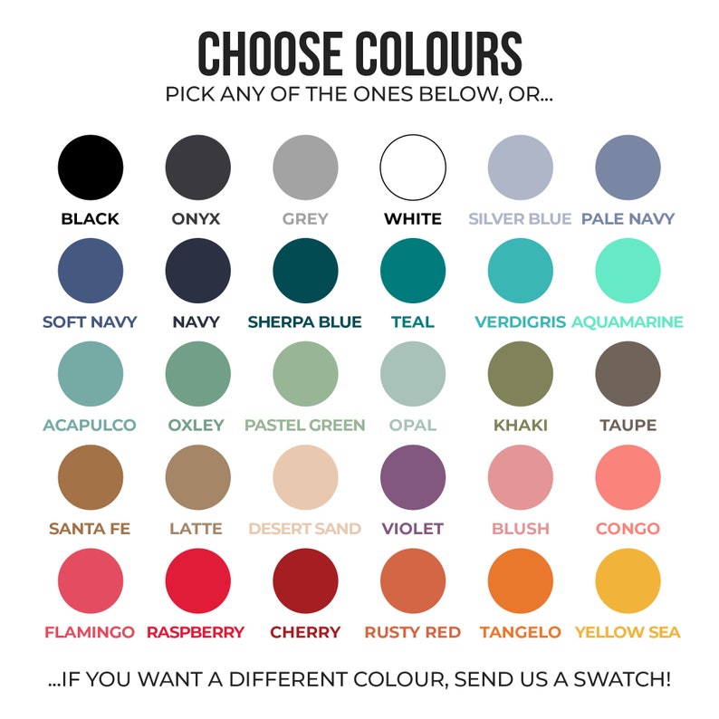 May include: A color chart with 24 different color swatches. The colors include black, onyx, grey, white, silver blue, pale navy, soft navy, navy, sherpa blue, teal, verdigris, aquamarine, acapulco, oxley, pastel green, opal, khaki, taupe, santa fe, latte, desert sand, violet, blush, congo, flamingo, raspberry, cherry, rusty red, tangelo, and yellow sea. The text "CHOOSE COLORS" is at the top of the chart. The text "PICK ANY OF THE ONES BELOW, OR..." is below the text "CHOOSE COLORS". The text "...IF YOU WANT A DIFFERENT COLOUR, SEND US A SWATCH!" is at the bottom of the chart.
