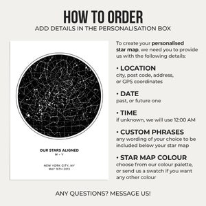 May include: A black and white star map with a circle of stars around a central point. The text "HOW TO ORDER" is at the top of the image. The text "ADD DETAILS IN THE PERSONALISATION BOX" is below the text "HOW TO ORDER". The text "OUR STARS ALIGNED" is below the star map. The text "M+Y" is below the text "OUR STARS ALIGNED". The text "NEW YORK CITY, NY" is below the text "M+Y". The text "MAY 16TH 2013" is below the text "NEW YORK CITY, NY". The text "To create your personalised star map, we need you to provide us with the following details:" is on the right side of the image. The text "&bull; LOCATION" is below the text "To create your personalised star map, we need you to provide us with the following details:". The text "city, post code, address, or GPS coordinates" is below the text "&bull; LOCATION". The text "&bull; DATE" is below the text "city, post code, address, or GPS coordinates". The text "past, or future one" is below the text "&bull; DATE". The text "&bull; TIME" is below the text "past, or future one". The text "if unknown, we will use 12:00 AM" is below the text "&bull; TIME". The text "&bull; CUSTOM PHRASES" is below the text "if unknown, we will use 12:00 AM". The text "any wording of your choice to be included below your star map" is below the text "&bull; CUSTOM PHRASES". The text "&bull; STAR MAP COLOUR" is below the text "any wording of your choice to be included below your star map". The text "choose from our colour palette, or send us a swatch if you want any other colour" is below the text "&bull; STAR MAP COLOUR". The text "ANY QUESTIONS? MESSAGE US!" is at the bottom of the image.