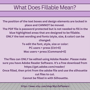 May include: A pink and white graphic with the text "What Does Fillable Mean?"  The text explains that the position of text boxes and design elements are locked in place and cannot be moved. The PDF file is password protected but the blue highlighted areas are designed to be fillable. Only the text wording and fonts can be changed. To edit the font, style, size, or color, PC users can press Ctrl+E and Mac users can press Command+E. The files can only be edited using Adobe Reader, which is a free download. Once filled, print from the Adobe file and use the silhouette cut files to cut. The text also states that the files cannot be filled in with Silhouette. The graphic includes a link to the Etsy shop MyLifePlanners.