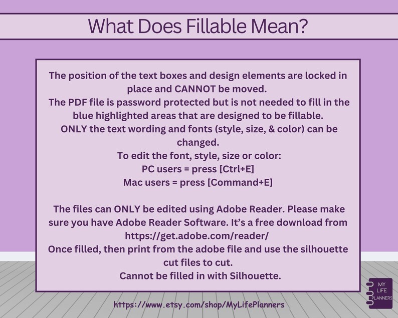 May include: A pink and white graphic with the text "What Does Fillable Mean?"  The text explains that the position of text boxes and design elements are locked in place and cannot be moved. The PDF file is password protected but the blue highlighted areas are designed to be fillable. Only the text wording and fonts can be changed. To edit the font, style, size, or color, PC users can press Ctrl+E and Mac users can press Command+E. The files can only be edited using Adobe Reader, which is a free download. Once filled, print from the Adobe file and use the silhouette cut files to cut. The text also states that the files cannot be filled in with Silhouette. The graphic includes a link to the Etsy shop MyLifePlanners.