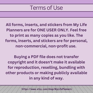 May include: Terms of Use for printable forms, inserts, and stickers from My Life Planners. The text states that these items are for one user only and can be printed as many times as needed for personal, non-commercial, non-profit use. It also states that buying a PDF file does not transfer copyright and cannot be resold or bundled with other products.