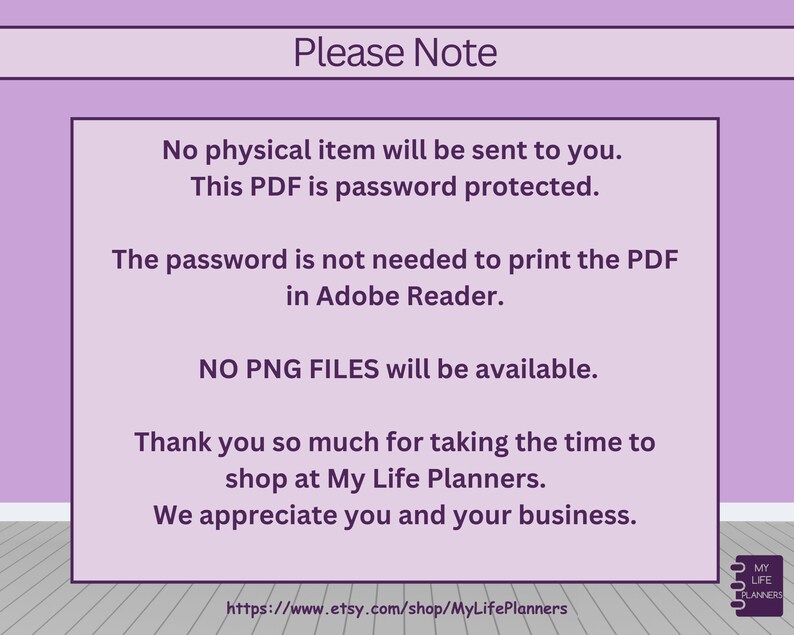 Op de afbeelding: Paarse achtergrond met witte tekst die "Let op" luidt. De tekst gaat verder met informatie over een digitaal product, waaronder dat het een wachtwoordbeveiligd PDF-bestand is en dat er geen fysiek item wordt verzonden. De tekst vermeldt ook dat het wachtwoord niet nodig is om de PDF te printen in Adobe Reader en dat er geen PNG-bestanden beschikbaar zijn. De tekst eindigt met een bedankbericht en een website-adres: https://www.etsy.com/shop/MyLifePlanners. Een klein logo in de rechterbenedenhoek luidt "My Life Planners".