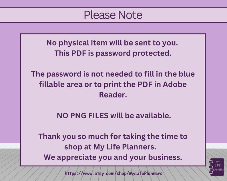 May include: Purple and white text on a light purple background with the text "Please Note" in a larger font. The text explains that the item is a digital download and that the password is not needed to fill in the fillable areas or print the PDF in Adobe Reader. The text also states that no PNG files are available. The text ends with a thank you message and a website address.