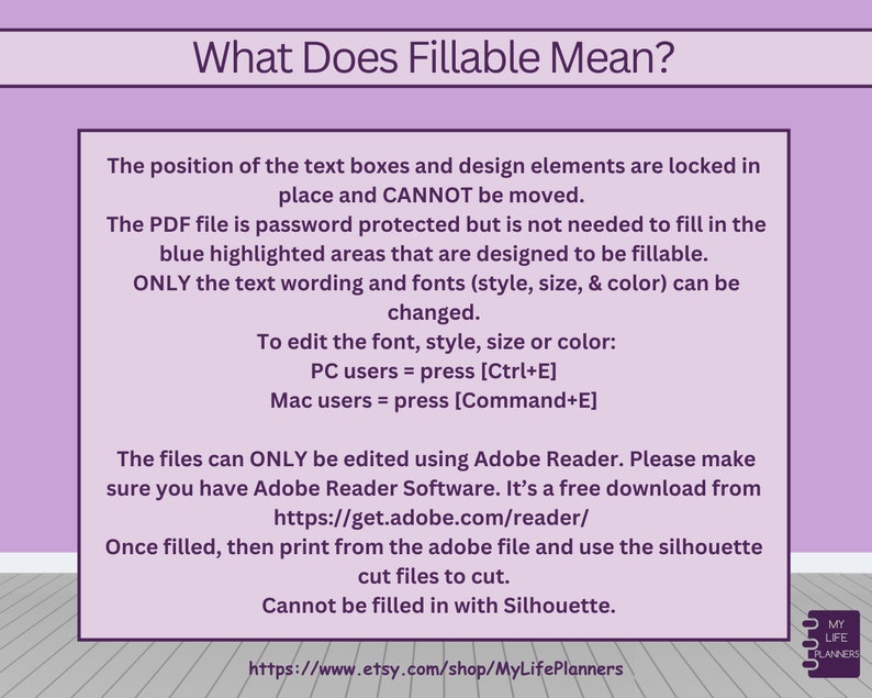 May include: A pink and white graphic with the text "What Does Fillable Mean?"  The text explains that the position of text boxes and design elements are locked in place and cannot be moved. The PDF file is password protected but the blue highlighted areas are designed to be fillable. Only the text wording and fonts can be changed. To edit the font, style, size, or color, PC users can press Ctrl+E and Mac users can press Command+E. The files can only be edited using Adobe Reader, which is a free download. Once filled, print from the Adobe file and use the silhouette cut files to cut. The text also states that the files cannot be filled in with Silhouette. The graphic includes a link to the Etsy shop MyLifePlanners.