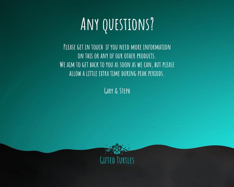 May include: A teal blue background with white text that reads "ANY QUESTIONS?" and "PLEASE GET IN TOUCH IF YOU NEED MORE INFORMATION ON THIS OR ANY OF OUR OTHER PRODUCTS. WE AIM TO GET BACK TO YOU AS SOON AS WE CAN, BUT PLEASE ALLOW A LITTLE EXTRA TIME DURING PEAK PERIODS. GARY & STEPH". The text is followed by a black and white illustration of a turtle with the text "GIFTED TURTLES" below it.