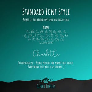 May include: A teal background with white text that says "STANDARD FONT STYLE" and "PLEASE SEE THE BELOW FONT USED ON THIS DESIGN". Below the text is a list of letters in a handwritten font, followed by the numbers 1234567890. The text "NAME" is above the list of letters. The name "Charlotte" is written in the same handwritten font. Below the name is the text "TO PERSONALISE - PLEASE PROVIDE THE NAME TO BE ADDED. EVERYTHING ELSE WILL BE AS SHOWN :)". At the bottom of the image is a black wave with the text "GIFTED TURTLES" in white.