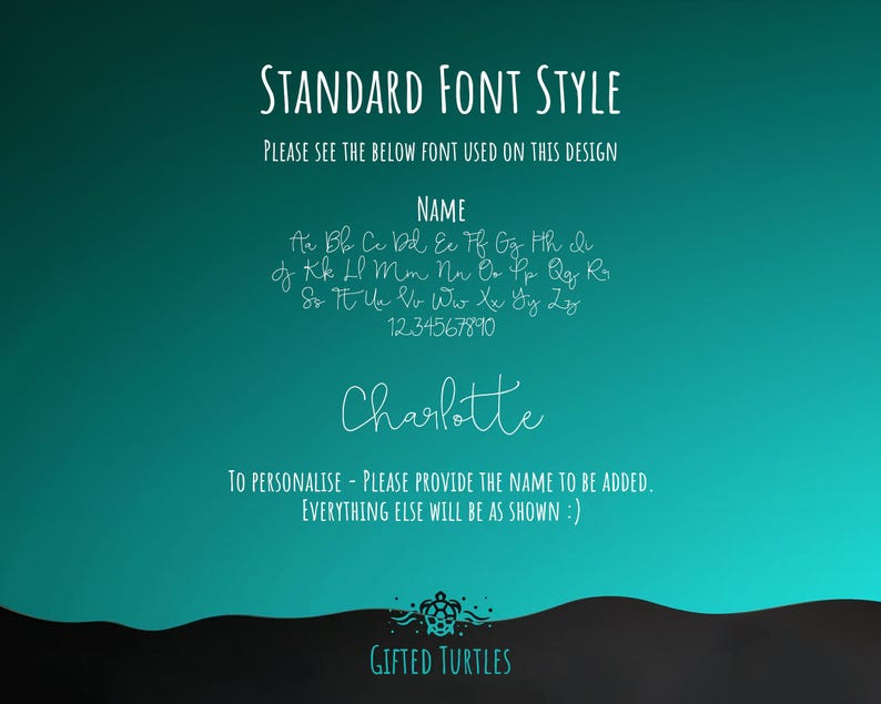 May include: A teal background with white text that says "STANDARD FONT STYLE" and "PLEASE SEE THE BELOW FONT USED ON THIS DESIGN". Below the text is a list of letters in a handwritten font, followed by the numbers 1234567890. The text "NAME" is above the list of letters. The name "Charlotte" is written in the same handwritten font. Below the name is the text "TO PERSONALISE - PLEASE PROVIDE THE NAME TO BE ADDED. EVERYTHING ELSE WILL BE AS SHOWN :)". At the bottom of the image is a black wave with the text "GIFTED TURTLES" in white.