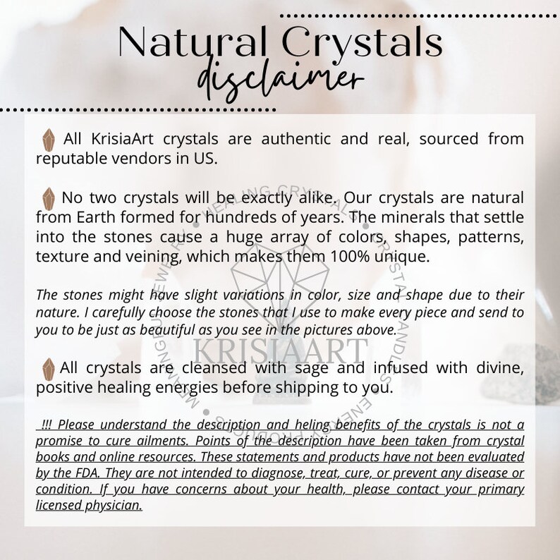May include: A disclaimer for natural crystals from KrisiaArt. The text explains that all crystals are authentic and sourced from reputable vendors in the US. It also states that no two crystals are exactly alike and that the crystals are cleansed with sage and infused with divine, positive healing energies before shipping. The disclaimer also includes a statement that the crystals are not intended to diagnose, treat, cure, or prevent any disease or condition.
