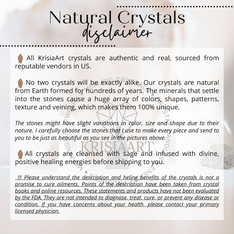 May include: A disclaimer for natural crystals from KrisiaArt. The text explains that all crystals are authentic and sourced from reputable vendors in the US. It also states that no two crystals are exactly alike and that the crystals are cleansed with sage and infused with divine, positive healing energies before shipping. The disclaimer also includes a statement that the crystals are not intended to diagnose, treat, cure, or prevent any disease or condition.