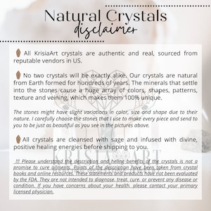 May include: A disclaimer for natural crystals, stating that all crystals are authentic and sourced from reputable vendors in the US. The text also mentions that crystals are cleansed with sage and infused with divine, positive healing energies before shipping. The disclaimer also states that the description of the crystals' healing benefits is not a promise to cure ailments and that the information has been taken from crystal books and online resources. The text concludes by stating that the statements and products have not been evaluated by the FDA and are not intended to diagnose, treat, cure, or prevent any disease or condition.