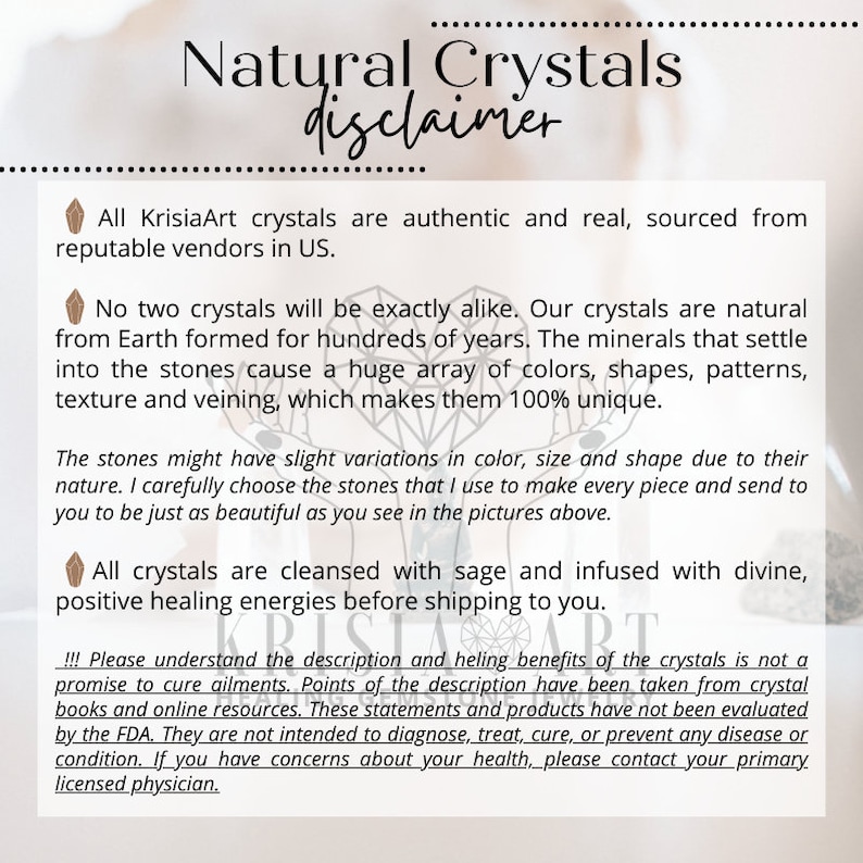 May include: A disclaimer for natural crystals, stating that all crystals are authentic and sourced from reputable vendors in the US. The text also mentions that crystals are cleansed with sage and infused with divine, positive healing energies before shipping. The disclaimer also states that the description of the crystals' healing benefits is not a promise to cure ailments and that the information has been taken from crystal books and online resources. The text concludes by stating that the statements and products have not been evaluated by the FDA and are not intended to diagnose, treat, cure, or prevent any disease or condition.